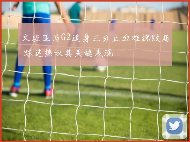 文班亚马G2追身三分止血难挽败局 球迷热议其关键表现