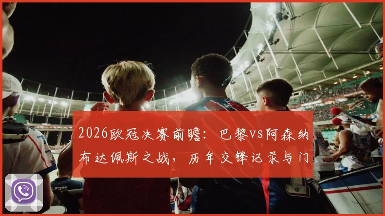 2026欧冠决赛前瞻：巴黎vs阿森纳布达佩斯之战，历年交锋记录与门票指南