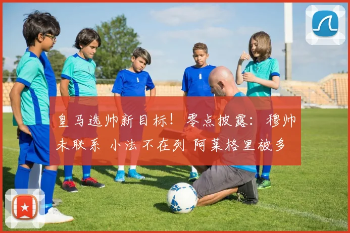 皇马选帅新目标！零点披露：穆帅未联系 小法不在列 阿莱格里被多次考察