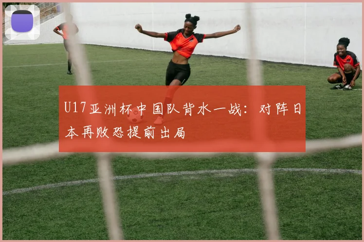 U17亚洲杯中国队背水一战：对阵日本再败恐提前出局