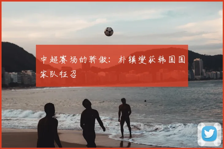 中超赛场的骄傲：朴镇燮获韩国国家队征召