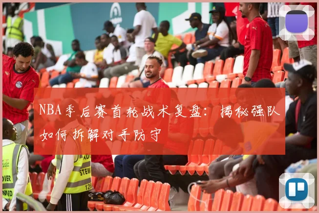 NBA季后赛首轮战术复盘：揭秘强队如何拆解对手防守