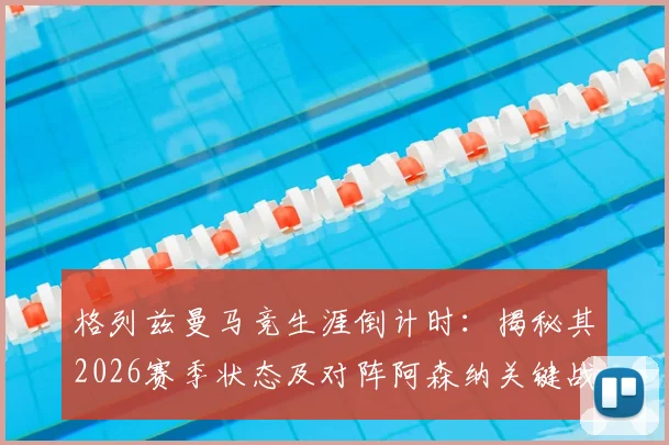 格列兹曼马竞生涯倒计时：揭秘其2026赛季状态及对阵阿森纳关键战备战内幕