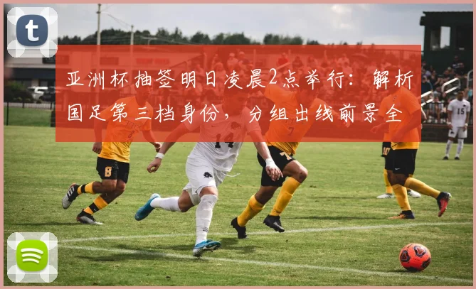 亚洲杯抽签明日凌晨2点举行：解析国足第三档身份，分组出线前景全预测