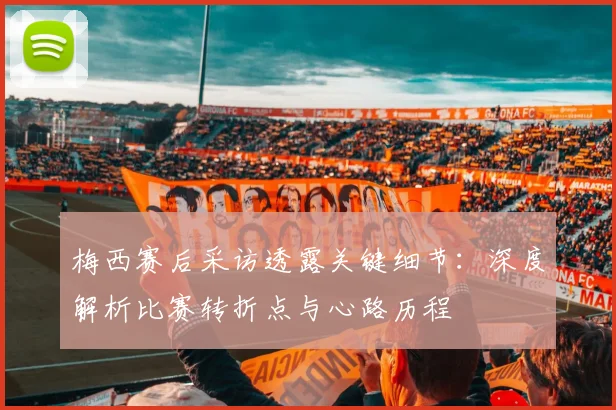 梅西赛后采访透露关键细节：深度解析比赛转折点与心路历程