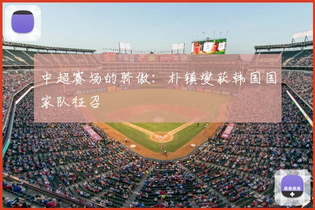 中超赛场的骄傲：朴镇燮获韩国国家队征召