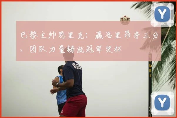 巴黎主帅恩里克:赢洛里昂夺三分,团队力量铸就冠军奖杯