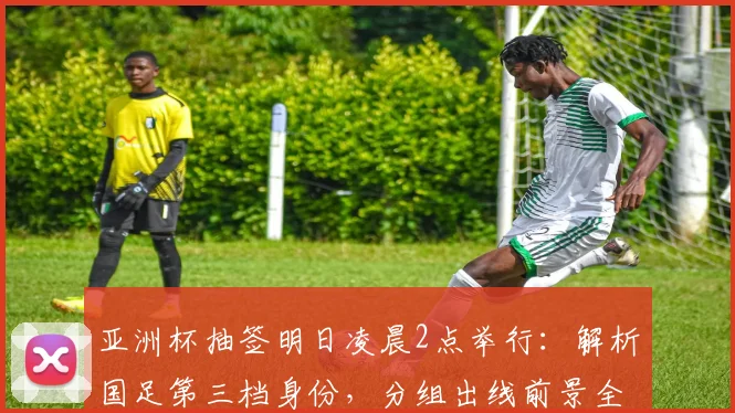 亚洲杯抽签明日凌晨2点举行：解析国足第三档身份，分组出线前景全预测